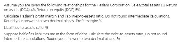 Assume you are given the following relationships for the Haslam Corporation: Sales/total assets 1.2 Retum
on assets (ROA) 4% Return on equity (ROE) 5%
Calculate Haslam's profit margin and liabilities-to-assets ratio. Do not round intermediate calculations.
Round your answers to two decimal places. Profit margin: %
Liabilities-to-assets ratio: %
Suppose half of its liabilities are in the form of debt. Calculate the debt-to-assets ratio. Do not round
intermediate calculations. Round your answer to two decimal places. %
