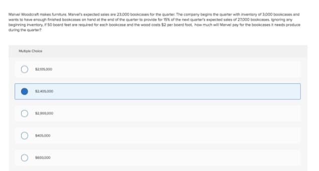 Marvel Woodcraft makes furniture. Marvefs expected sales are 23.000 bookcases for the quarter. The company begins the quarter with inventory of 3,000 bookcases and
wants to have enough finished bookcases on hand at the end of the quarter to provide for 15% of the next quarter's expected sales of 27.000 bookcases. ignoring any
beginning inventory, if 50 board feet are required for esch bookcase and the wood costs $2 per board foot, how much will Marvel pay for the bookcases it needs produce
during the quarter?
Mutiple Choice
$2J05.000
$2 A0S,000
$2.900.000
S40s.000
S600.000

