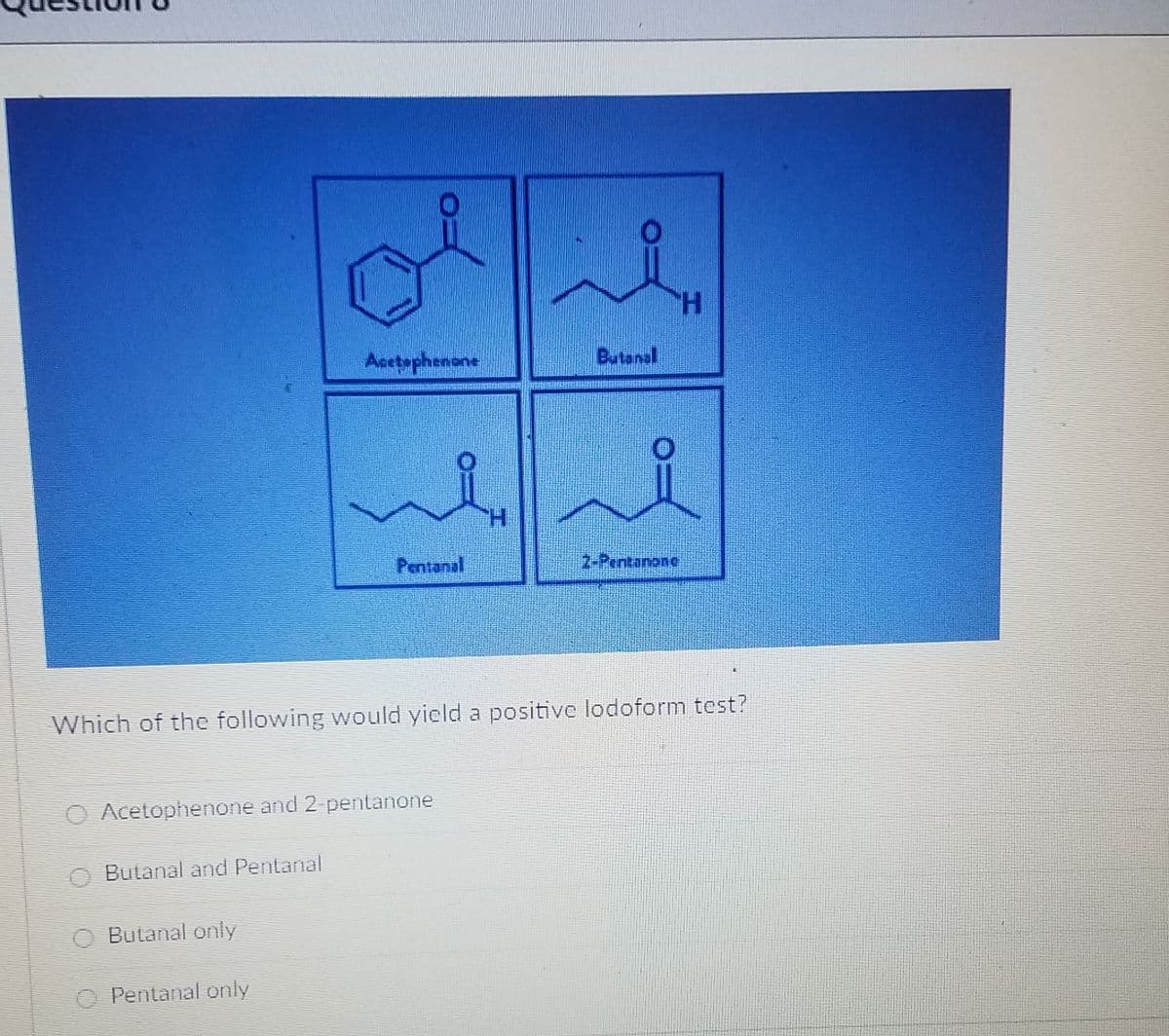 H.
Acetophenene
Butanal
H.
Pentanal
2-Pentanone
Which of the following would yield a positive lodoform test?
O Acetophenone and 2-pentanone
O Butanal and Pentanal
O Butanal only
O Pentanal only
エ
