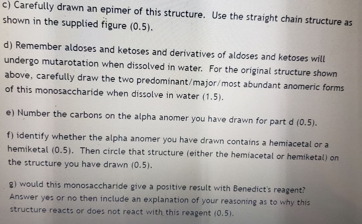 c) Carefully drawn an epimer of this structure. Use the straight chain structure as
shown in the supplied figure (0.5).
d) Remember aldoses and ketoses and derivatives of aldoses and ketoses will
undergo mutarotation when dissolved in water. For the original structure shown
above, carefully draw the two predominant/major/most abundant anomeric forms
of this monosaccharide when dissolve in water (1.5).
e) Number the carbons on the alpha anomer you have drawn for part d (0.5).
f) identify whether the alpha anomer you have drawn contains a hemiacetal or a
hemiketal (0.5). Then circle that structure (either the hemiacetal or hemiketal) on
the structure you have drawn (0.5).
g) would this monosaccharide give a positive result with Benedict's reagent?
Answer yes or no then include an explanation of your reasoning as to why this
structure reacts or does not react with this reagent (0.5).