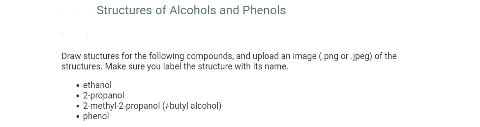Structures of Alcohols and Phenols
Draw stuctures for the following compounds, and upload an image (.png or .jpeg) of the
structures. Make sure you label the structure with its name.
• ethanol
• 2-propanol
• 2-methyl-2-propanol (ibutyl alcohol)
• phenol
