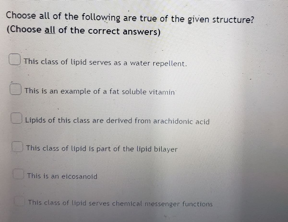 Choose all of the following are true of the given structure?
(Choose all of the correct answers)
This class of lipid serves as a water repellent.
This is an example of a fat soluble vitamin
Lipids of this class are derived from arachidonic acid
This class of lipid is part of the lipid bilayer
This is an eicosanoid
This class of lipid serves chemical messenger functions
