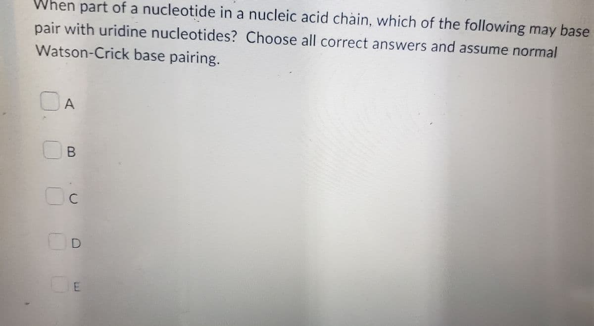 When part of a nucleotide in a nucleic acid chain, which of the following may base
pair with uridine nucleotides? Choose all correct answers and assume normal
Watson-Crick base pairing.
A
OB
oċ
C
OD