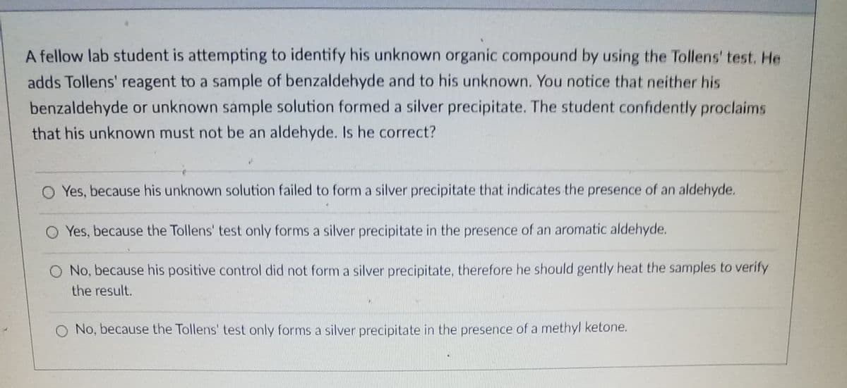 A fellow lab student is attempting to identify his unknown organic compound by using the Tollens' test. He
adds Tollens' reagent to a sample of benzaldehyde and to his unknown. You notice that neither his
benzaldehyde or unknown sámple solution formed a silver precipitate. The student confidently proclaims
that his unknown must not be an aldehyde. Is he correct?
Yes, because his unknown solution failed to form a silver precipitate that indicates the presence of an aldehyde.
O Yes, because the Tollens' test only forms a silver precipitate in the presence of an aromatic aldehyde.
O No, because his positive control did not form a silver precipitate, therefore he should gently heat the samples to verify
the result.
No, because the Tollens' test only forms a silver precipitate in the presence of a methyl ketone.
