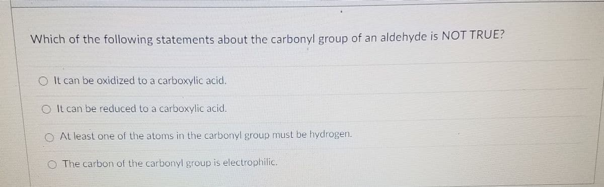 Which of the following statements about the carbonyl group of an aldehyde is NOTTRUE?
O It can be oxidized to a carboxylic acid.
O It can be reduced to a carboxylic acid.
O At least one of the atorms in the carbonyl group must be hydrogen.
O The carbon of the carbonyl group is electrophilic.
