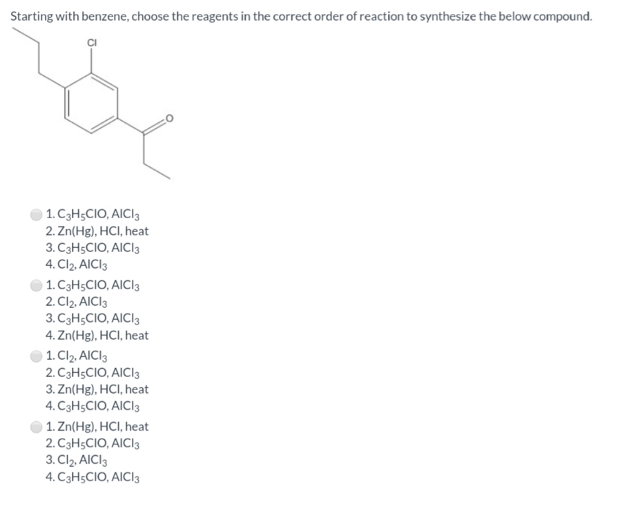 Starting with benzene, choose the reagents in the correct order of reaction to synthesize the below compound.
O 1. C3H5CIO, AICI3
2. Zn(Hg), HCI, heat
3. C3H5CIO, AICI3
4. Cl2, AICI3
1. C3H5CIO, AICI3
2. Cl2, AICI3
3. C3H5CIO, AICI3
4. Zn(Hg), HCI, heat
1. Cl2, AICI3
2. C3H5CIO, AICI3
3. Zn(Hg), HCI, heat
4. C3H5CIO, AICI3
1. Zn(Hg), HCI, heat
2. C3H5CIO, AICI3
3. Cl2, AICI3
4. C3H5CIO, AICI3
