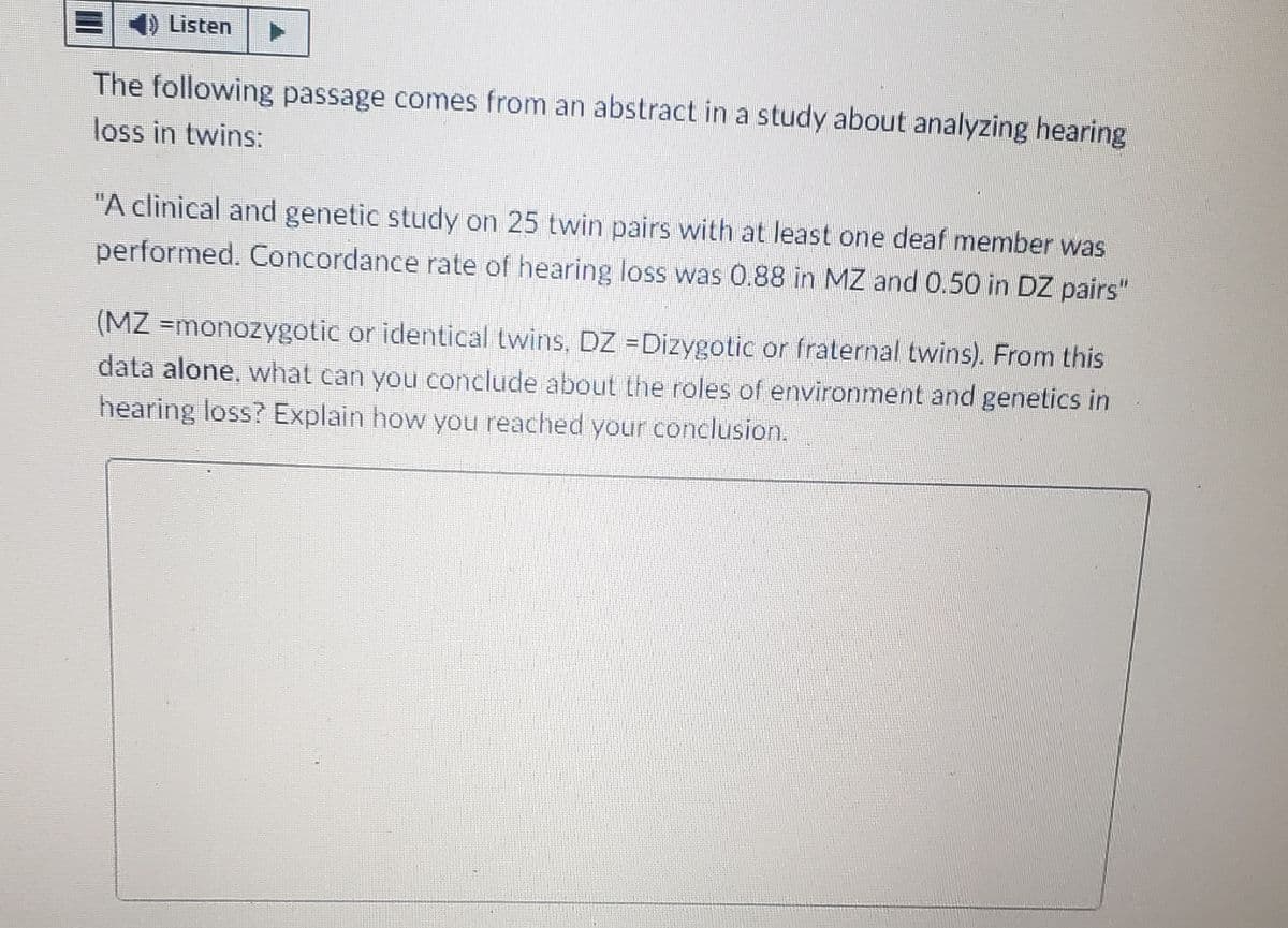 Listen
The following passage comes from an abstract in a study about analyzing hearing
loss in twins:
"A clinical and genetic study on 25 twin pairs with at least one deaf member was
performed. Concordance rate of hearing loss was 0.88 in MZ and 0.50 in DZ pairs"
(MZ =monozygotic or identical twins. DZ -Dizygotic or fraternal twins). From this
data alone, what can you conclude about the roles of environment and genetics in
hearing loss? Explain how you reached your conclusion.