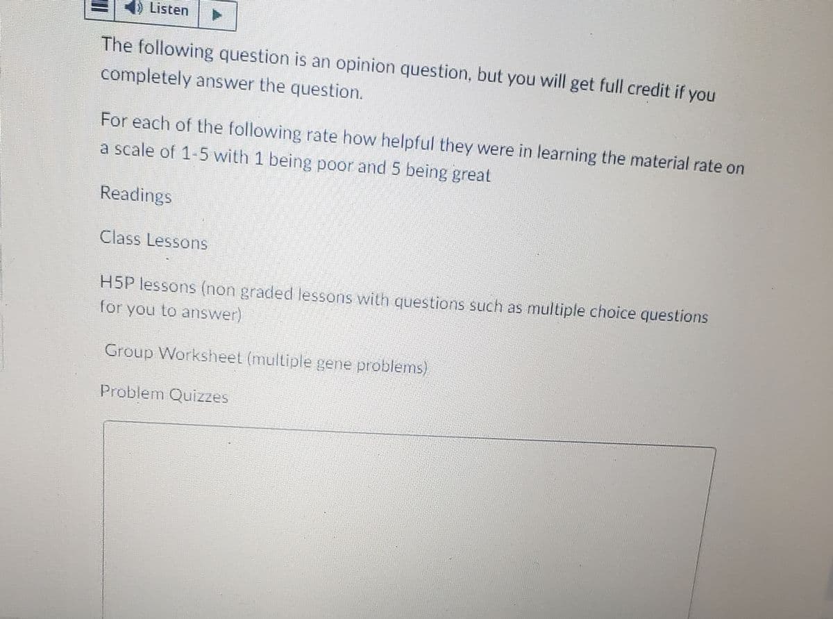 Listen
The following question is an opinion question, but you will get full credit if you
completely answer the question.
For each of the following rate how helpful they were in learning the material rate on
a scale of 1-5 with 1 being poor and 5 being great
Readings
Class Lessons
H5P lessons (non graded lessons with questions such as multiple choice questions
for you to answer)
Group Worksheet (multiple gene problems)
Problem Quizzes
