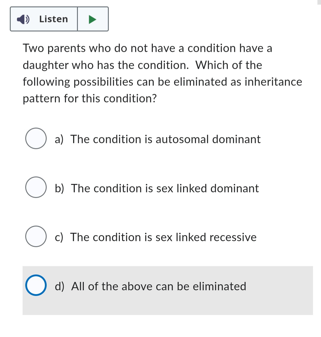 Listen
Two parents who do not have a condition have a
daughter who has the condition. Which of the
following possibilities can be eliminated as inheritance
pattern for this condition?
a) The condition is autosomal dominant
O
O c) The condition is sex linked recessive
b) The condition is sex linked dominant
d) All of the above can be eliminated