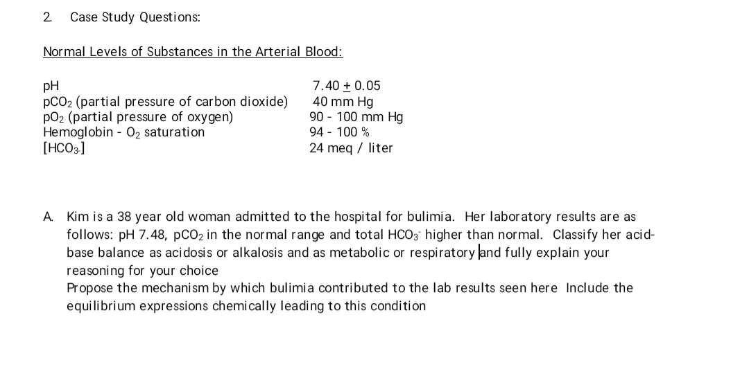 2. Case Study Questions:
Normal Levels of Substances in the Arterial Blood:
pH
7.40 + 0.05
40 mm Hg
pCO2 (partial pressure of carbon dioxide)
pO2 (partial pressure of oxygen)
90-100 mm Hg
94 - 100 %
Hemoglobin - O₂ saturation
[HCO3-]
24 meq / liter
A. Kim is a 38 year old woman admitted to the hospital for bulimia. Her laboratory results are as
follows: pH 7.48, pCO2 in the normal range and total HCO3 higher than normal. Classify her acid-
base balance as acidosis or alkalosis and as metabolic or respiratory and fully explain your
reasoning for your choice
Propose the mechanism by which bulimia contributed to the lab results seen here Include the
equilibrium expressions chemically leading to this condition