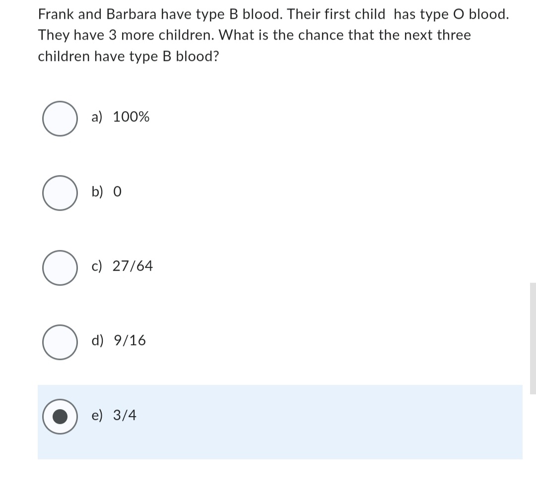 Frank and Barbara have type B blood. Their first child has type O blood.
They have 3 more children. What is the chance that the next three
children have type B blood?
O
O
O
O
a) 100%
b) O
c) 27/64
d) 9/16
e) 3/4
