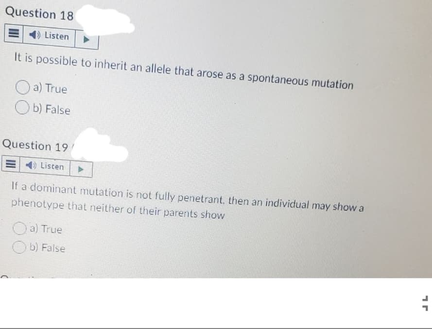Question 18
Listen
It is possible to inherit an allele that arose as a spontaneous mutation
a) True
Ob) False
Question 19
Listen ▸
If a dominant mutation is not fully penetrant, then an individual may show a
phenotype that neither of their parents show
a) True
Ob) False
1