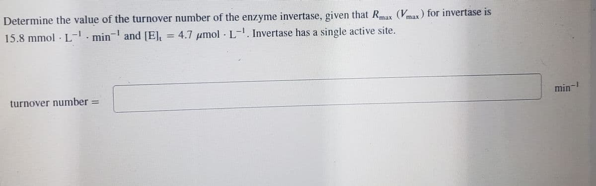 Determine the value of the turnover number of the enzyme invertase, given that Rmax (Vmax) for invertase is
15.8 mmol. L-¹ min and [E], = 4.7 μmol L. Invertase has a single active site.
*
.
turnover number
=
min-¹