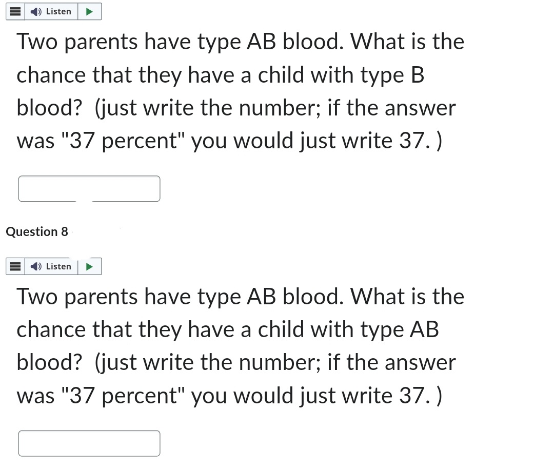 ➡ Listen
Two parents have type AB blood. What is the
chance that they have a child with type B
blood? (just write the number; if the answer
was "37 percent" you would just write 37.)
Question 8
=) Listen
Two parents have type AB blood. What is the
chance that they have a child with type AB
blood? (just write the number; if the answer
was "37 percent" you would just write 37.)