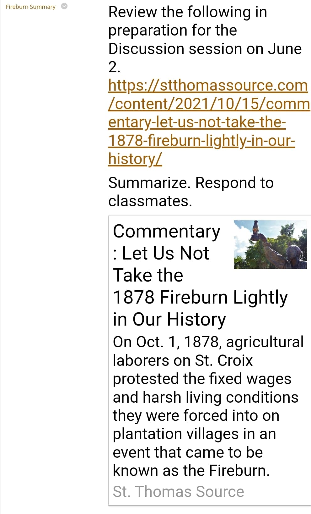 Fireburn Summary
Review the following in
for the
preparation
Discussion session on June
2.
https://stthomassource.com
/content/2021/10/15/comm
entary-let-us-not-take-the-
1878-fireburn-lightly-in-our-
history/
Summarize. Respond to
classmates.
Commentary
: Let Us Not
Take the
1878 Fireburn Lightly
in Our History
On Oct. 1, 1878, agricultural
laborers on St. Croix
protested the fixed wages
and harsh living conditions
they were forced into on
plantation villages in an
event that came to be
known as the Fireburn.
St. Thomas Source