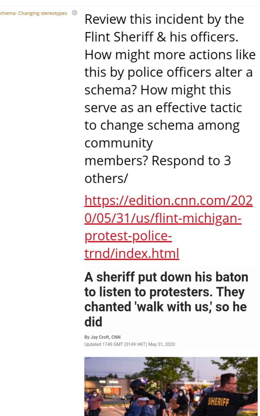 chema- Changing stereotypes
Review this incident by the
Flint Sheriff & his officers.
How might more actions like
this by police officers alter a
schema? How might this
serve as an effective tactic
to change schema among
community
members? Respond to 3
others/
https://edition.cnn.com/202
0/05/31/us/flint-michigan-
protest-police-
trnd/index.html
A sheriff put down his baton
to listen to protesters. They
chanted 'walk with us, so he
did
By Jay Croft, CNN
Updated 1749 GMT (0149 HKT) May 31, 2020
SHERIFF