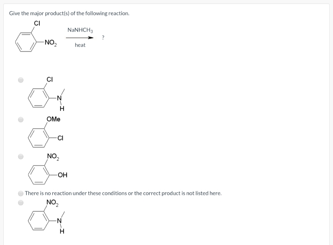 Give the major product(s) of the following reaction.
CI
NaNHCH3
?
NO2
heat
CI
OMe
CI
NO2
OH
There is no reaction under these conditions or the correct product is not listed here.
NO2
H

