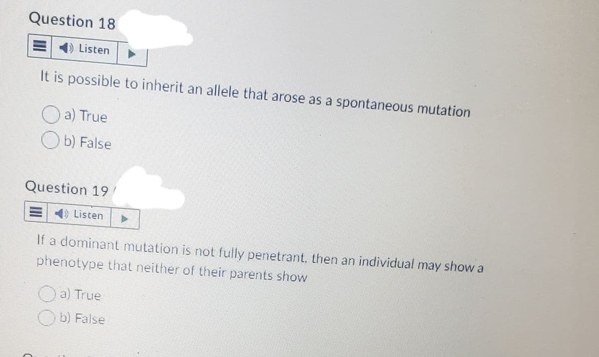 Question 18
E
Listen
It is possible to inherit an allele that arose as a spontaneous mutation
a) True
b) False
Question 19
Listen
If a dominant mutation is not fully penetrant, then an individual may show a
phenotype that neither of their parents show
a) True
Ob) False