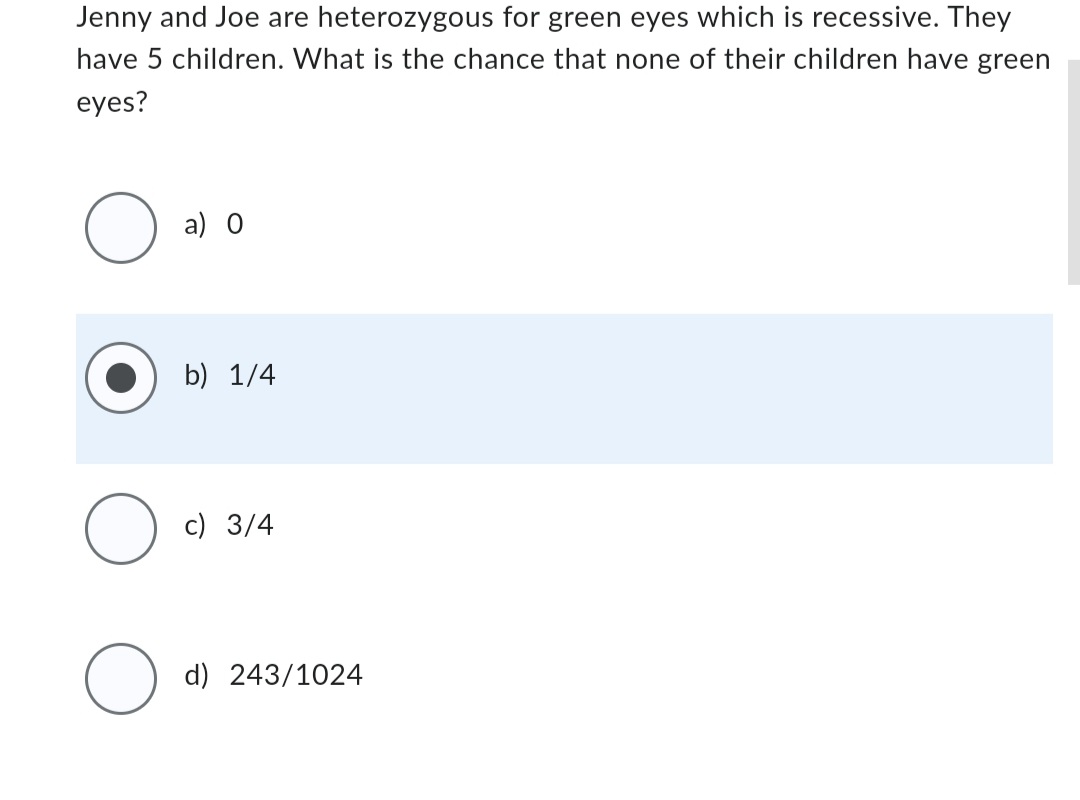 Jenny and Joe are heterozygous for green eyes which is recessive. They
have 5 children. What is the chance that none of their children have green
eyes?
O
O
O
a) O
b) 1/4
c) 3/4
d) 243/1024