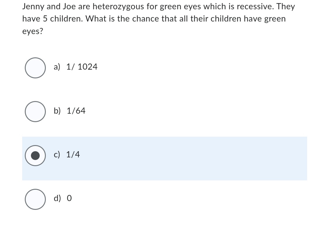 Jenny and Joe are heterozygous for green eyes which is recessive. They
have 5 children. What is the chance that all their children have green
eyes?
O
O
a) 1/ 1024
b) 1/64
c) 1/4
d) 0