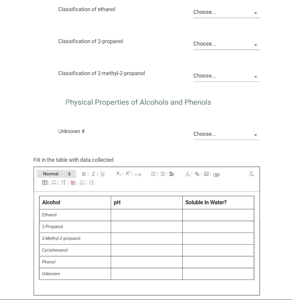 Classification of ethanol
Choose...
Classification of 2-propanol
Choose...
Classification of 2-methyl-2-propanol
Choose...
Physical Properties of Alcohols and Phenols
Unknown #
Choose...
Fill in the table with data collected
Normal
BIIIU
X2| X² I >
fx
Alcohol
pH
Soluble In Water?
Ethanol
2-Propanol
2-Methyl-2-propanol
Cyclohexanol
Phenol
Unknown
