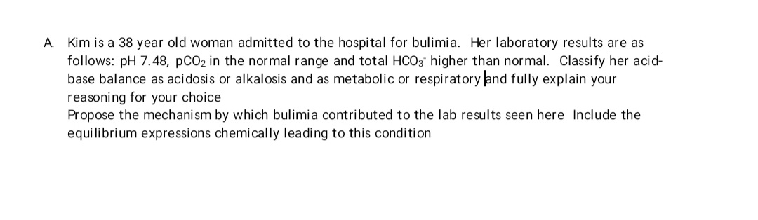 A. Kim is a 38 year old woman admitted to the hospital for bulimia. Her laboratory results are as
follows: pH 7.48, pCO₂ in the normal range and total HCO3 higher than normal. Classify her acid-
base balance as acidosis or alkalosis and as metabolic or respiratory and fully explain your
reasoning for your choice
Propose the mechanism by which bulimia contributed to the lab results seen here Include the
equilibrium expressions chemically leading to this condition