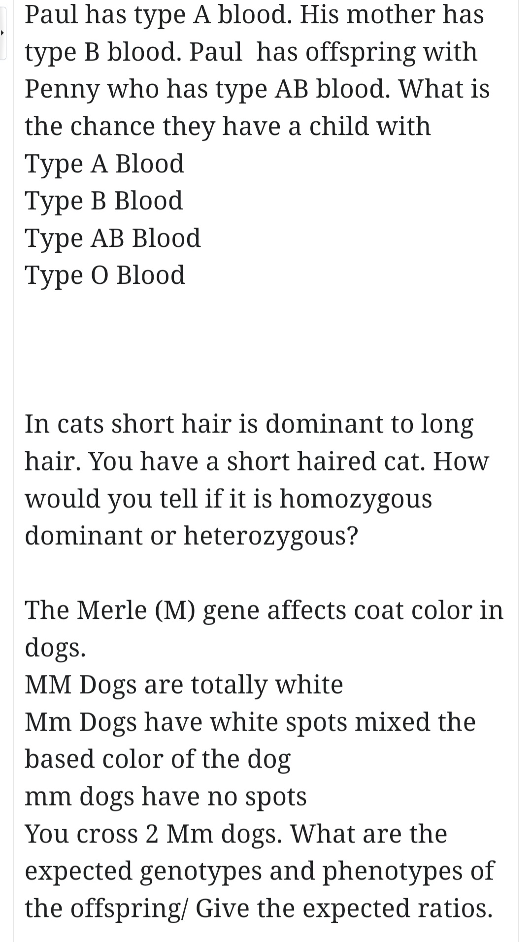 Paul has type A blood. His mother has
type B blood. Paul has offspring with
Penny who has type AB blood. What is
the chance they have a child with
Type A Blood
Type B Blood
Type AB Blood
Type O Blood
In cats short hair is dominant to long
hair. You have a short haired cat. How
would you tell if it is homozygous
dominant or heterozygous?
The Merle (M) gene affects coat color in
dogs.
MM Dogs are totally white
Mm Dogs have white spots mixed the
based color of the dog
mm dogs have no spots
You cross 2 Mm dogs. What are the
expected genotypes and phenotypes of
the offspring/ Give the expected ratios.