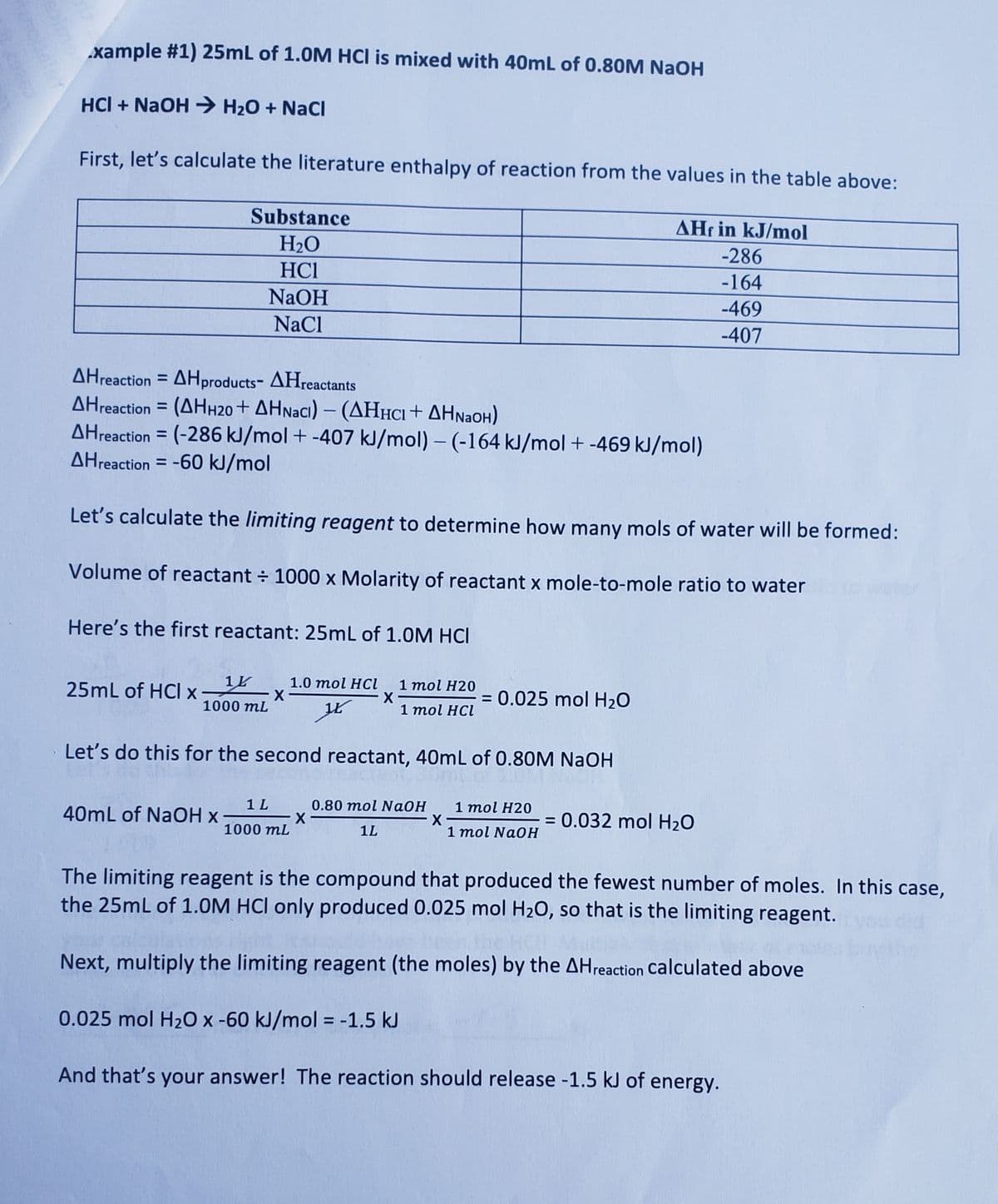 xample #1) 25mL of 1.0M HCI is mixed with 40mL of 0.80M NaOH
HCI + NaOH → H₂O + NaCl
First, let's calculate the literature enthalpy of reaction from the values in the table above:
Substance
H₂O
HC1
NaOH
NaCl
AHreaction=AHproducts-
AHreactants
AHreaction = (AHH20+ AHNaCl) - (AHHCI + AHNaOH)
AHreaction = (-286 kJ/mol + -407 kJ/mol) - (-164 kJ/mol + -469 kJ/mol)
AHreaction = -60 kJ/mol
Let's calculate the limiting reagent to determine how many mols of water will be formed:
Volume of reactant ÷ 1000 x Molarity of reactant x mole-to-mole ratio to water
Here's the first reactant: 25mL of 1.0M HCI
14
1000 mL
1.0 mol HCl 1 mol H20
X
X-
1 mol HCl
K
Let's do this for the second reactant, 40mL of 0.80M NaOH
1 mol H20
1 mol NaOH
25mL of HCI x
40mL of NaOH x
1 L 0.80 mol NaOH
X
1000 mL
1L
X-
AHr in kJ/mol
-286
-164
-469
-407
= 0.025 mol H₂O
= 0.032 mol H₂O
The limiting reagent is the compound that produced the fewest number of moles. In this case,
the 25mL of 1.0M HCI only produced 0.025 mol H₂O, so that is the limiting reagent.
Next, multiply the limiting reagent (the moles) by the AH reaction calculated above
0.025 mol H₂O x -60 kJ/mol = -1.5 kJ
And that's your answer! The reaction should release -1.5 kJ of energy.