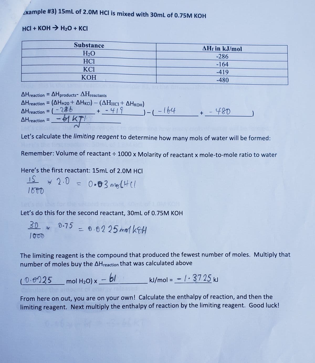 Example #3) 15mL of 2.0M HCI is mixed with 30mL of 0.75M KOH
HCI + KOH → H₂O + KCI
AHreaction =
Substance
H₂O
HC1
KC1
KOH
AHreaction=AHproducts-
AHreactants
AHreaction = (AHH20+ AHKCI) - (AHHCI + AHKOH)
AHreaction = (-286
+ -419
- 1kg1
Let's calculate the limiting reagent to determine how many mols of water will be formed:
Remember: Volume of reactant ÷ 1000 x Molarity of reactant x mole-to-mole ratio to water
Here's the first reactant: 15mL of 2.0M HCI
IS
1500
* 2.0
0.03 mol HCl
30
1000
Lof LOM KOH
Let's do this for the second reactant, 30mL of 0.75M KOH
0.75
0.0225 mol KOH
=
-)-(-164
-61
mol H₂O) x
AHf in kJ/mol
-286
-164
-419
-480
The limiting reagent is the compound that produced the fewest number of moles. Multiply that
number of moles buy the AH reaction that was calculated above
kJ/mol = -/-3725 kJ
-
+_ - 480
10.0225
Calcu
From here on out, you are on your own! Calculate the enthalpy of reaction, and then the
limiting reagent. Next multiply the enthalpy of reaction by the limiting reagent. Good luck!