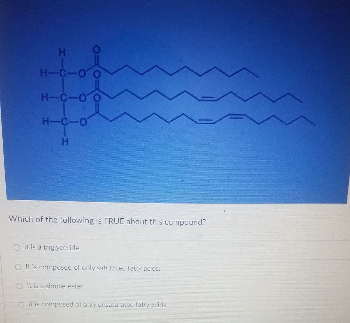 H-C-O
H-C-O
H-C-O
Which of the following is TRUE about this compound?
O It is a triglyceride.
O It is composed of only saturated fatty acids.
O It is a simple ester.
O It is composed of only unsaturated fatly acids.
PIC
