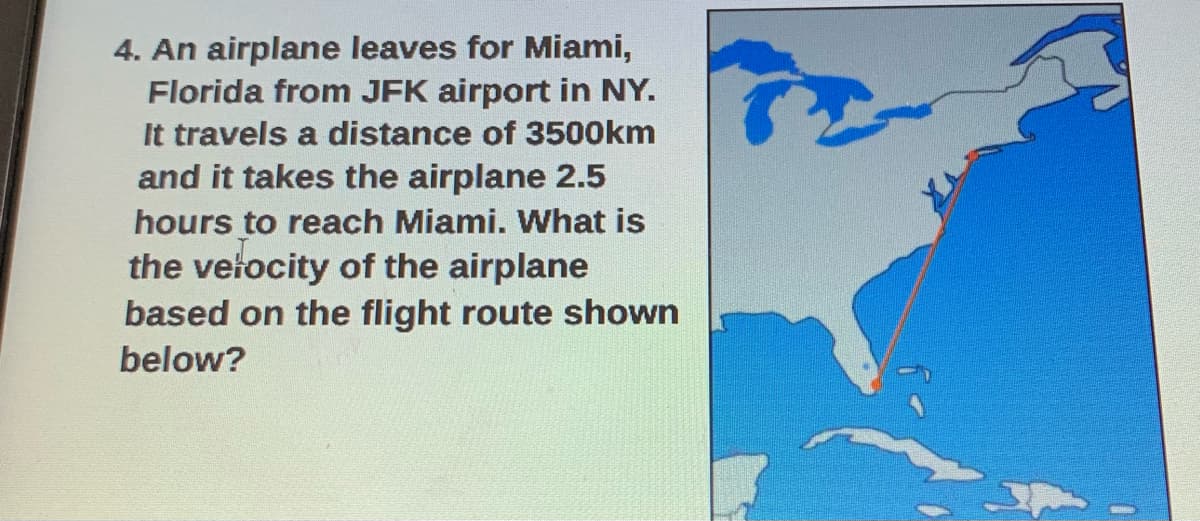 4. An airplane leaves for Miami,
Florida from JFK airport in NY.
It travels a distance of 3500km
and it takes the airplane 2.5
hours to reach Miami. What is
the vetocity of the airplane
based on the flight route shown
below?
