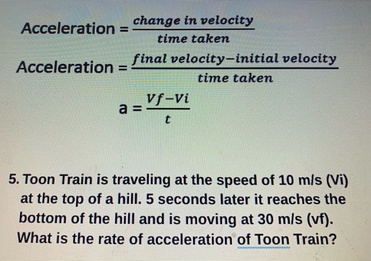 Acceleration =
change in velocity
%3D
time takem
final velocity-initial velocity
Acceleration
%3D
time takem
Vf-Vi
a =
5. Toon Train is traveling at the speed of 10 m/s (Vi)
at the top of a hill. 5 seconds later it reaches the
bottom of the hill and is moving at 30 m/s (vf).
What is the rate of acceleration of Toon Train?
