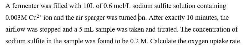 A fermenter was filled with 10L of 0.6 mol/L sodium sulfite solution containing
0.003M Cu2+ ion and the air sparger was turned on. After exactly 10 minutes, the
airflow was stopped and a 5 mL sample was taken and titrated. The concentration of
sodium sulfite in the sample was found to be 0.2 M. Calculate the oxygen uptake rate.
