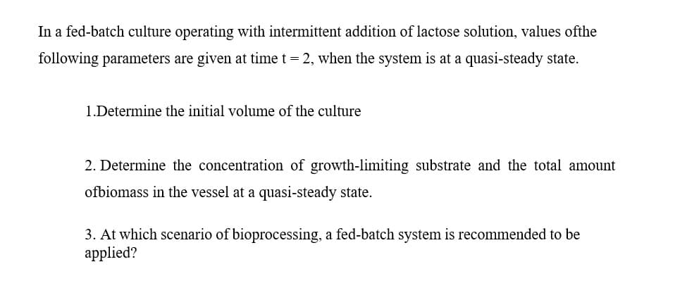 In a fed-batch culture operating with intermittent addition of lactose solution, values ofthe
following parameters are given at time t = 2, when the system is at a quasi-steady state.
1.Determine the initial volume of the culture
2. Determine the concentration of growth-limiting substrate and the total amount
ofbiomass in the vessel at a quasi-steady state.
3. At which scenario of bioprocessing, a fed-batch system is recommended to be
applied?
