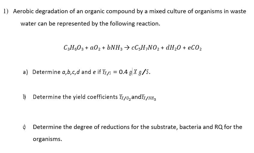 1) Aerobic degradation of an organic compound by a mixed culture of organisms in waste
water can be represented by the following reaction.
C3H503 + a02 + BNH3 > CC5H,NO, + dH20 + eCO2
a) Determine a,b,c,d and e if Yx/s = 0.4 g X g/S.
%3D
b)
Determine the yield coefficients Yx/0,andYx/NH3
Determine the degree of reductions for the substrate, bacteria and RQ for the
organisms.
