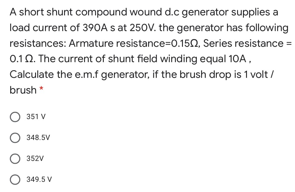 A short shunt compound wound d.c generator supplies a
load current of 390A s at 250V. the generator has following
resistances: Armature resistance=D0.152, Series resistance =
0.1 Q. The current of shunt field winding equal 10A,
Calculate the e.m.f generator, if the brush drop is 1 volt /
brush *
O 351 V
348.5V
352V
O 349.5 V
