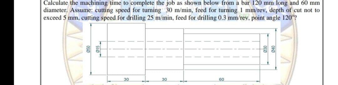 Calculate the machining time to complete the job as shown below from a bar 120 mm long and 60 mm
diameter, Assume: cutting speed for turning 30 m/min, feed for turning 1 mm/rev, depth of cut not to
exceed 5 mm, cutting speed for drilling 25 m/min, feed for drilling 0.3 mm/rev, point angle 120?
30
30
60
