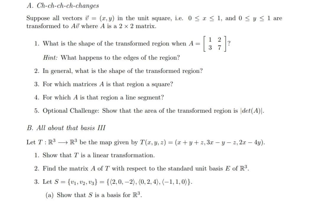 A. Ch-ch-ch-ch-changes
Suppose all vectors = (x, y) in the unit square, i.e. 0 ≤ x ≤ 1, and 0 ≤ y ≤ 1 are
transformed to Au where A is a 2 x 2 matrix.
1 2
37
1. What is the shape of the transformed region when A=
Hint: What happens to the edges of the region?
2. In general, what is the shape of the transformed region?
3. For which matrices A is that region a square?
4. For which A is that region a line segment?
5. Optional Challenge: Show that the area of the transformed region is det(A).
B. All about that basis III
Let T: R³ R³ be the map given by T(x, y, z) = (x+y+z, 3x-y-z, 2x - 4y).
1. Show that T is a linear transformation.
2. Find the matrix A of T with respect to the standard unit basis E of R³.
3. Let S = {V1, V2, V3} = {(2,0, -2), (0, 2, 4), (1, 1, 0)}.
(a) Show that S is a basis for R³.