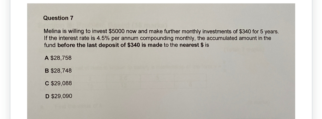 Question 7
Melina is willing to invest $5000 now and make further monthly investments of $340 for 5 years.
If the interest rate is 4.5% per annum compounding monthly, the accumulated amount in the
fund before the last deposit of $340 is made to the nearest $ is
A $28,758
B $28,748
C $29,088
D $29,090