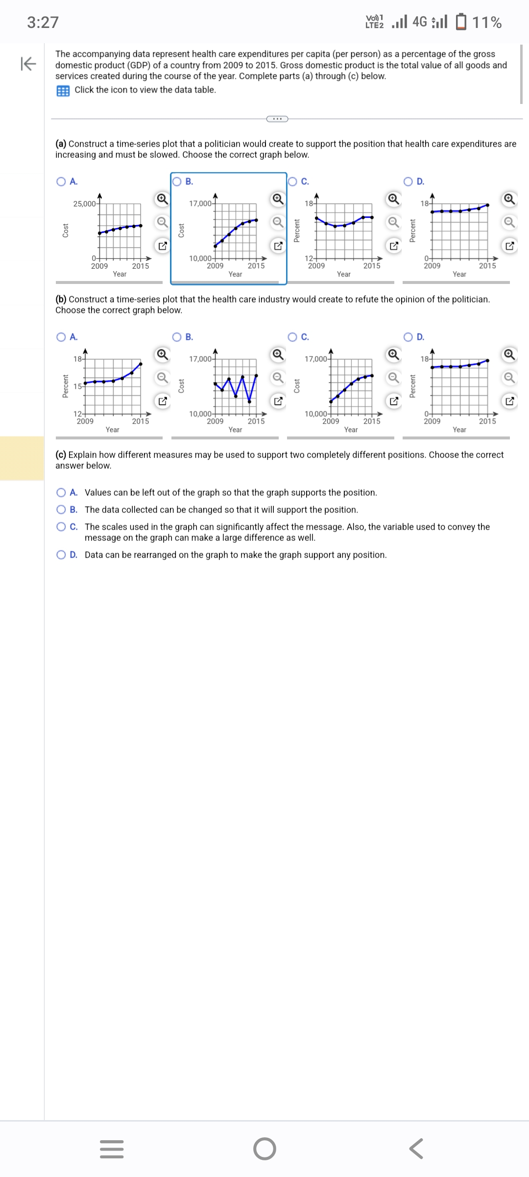 3:27
4G 11%
K
The accompanying data represent health care expenditures per capita (per person) as a percentage of the gross
domestic product (GDP) of a country from 2009 to 2015. Gross domestic product is the total value of all goods and
services created during the course of the year. Complete parts (a) through (c) below.
Click the icon to view the data table.
(a) Construct a time-series plot that a politician would create to support the position that health care expenditures are
increasing and must be slowed. Choose the correct graph below.
O A.
25,000-
O A.
Percent
18-
0+
2009
15-
Year
12+
2009
Year
2015
Q
2015
|||
O B.
=
17,000+
10,000+
2009
B.
Year
2015
Q
Year
(b) Construct a time-series plot that the health care industry would create to refute the opinion of the politician.
Choose the correct graph below.
Q
O C.
18+
12+
2009
O
VO) 1
Year
C.
17,000+
17,000+
w r
10,000+
10,000+
2009
2015
2009
2015
2015
Year
OA. Values can be left out of the graph so that the graph supports the position.
OB. The data collected can be changed so that it will support the position.
O D.
18+
0+
2009
Percent
O D.
18+
Year
0+
2009
(c) Explain how different measures may be used to support two completely different positions. Choose the correct
answer below.
2015
Year
OC. The scales used in the graph can significantly affect the message. Also, the variable used to convey the
message on the graph can make a large difference as well.
O D. Data can be
rearranged on the graph to make the graph support any position.
2015
