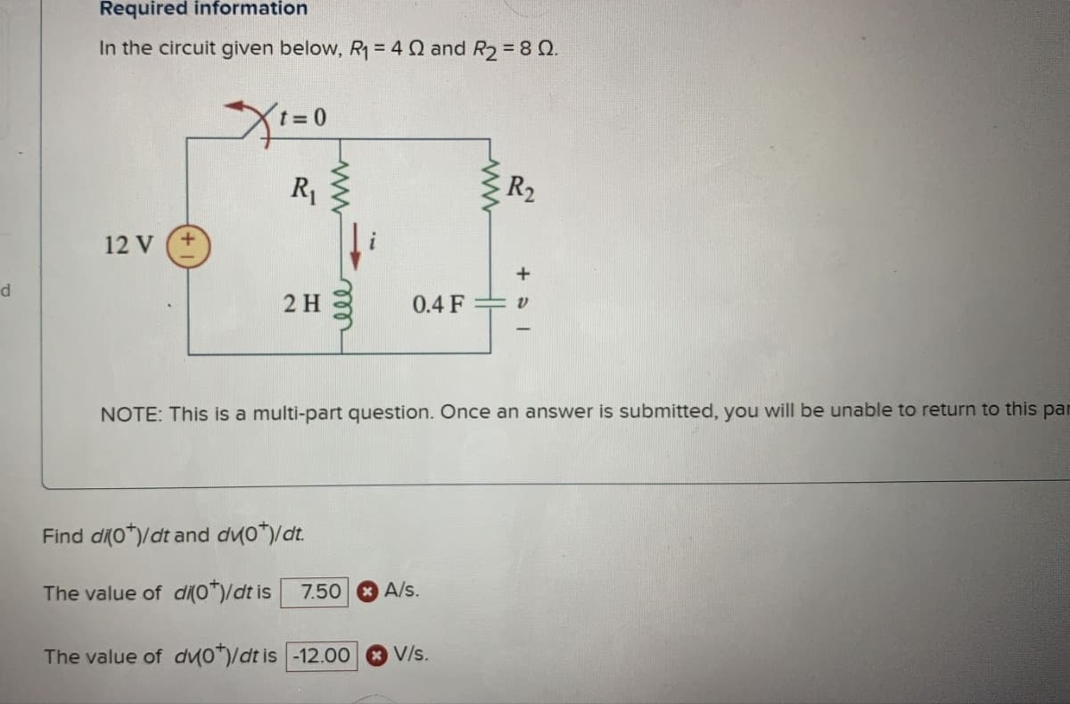 d
Required information
In the circuit given below, R₁ = 40 and R₂ = 80.
12 V
Xt=0
R₁
2 H
ww
Find di(0*)/dt and dv0*)/dt.
The value of di(0*)/dt is
elle
ww
7.50 A/S.
R₂
0.4 F v
NOTE: This is a multi-part question. Once an answer is submitted, you will be unable to return to this par
The value of dv0*)/dt is -12.00 V/s.
+31