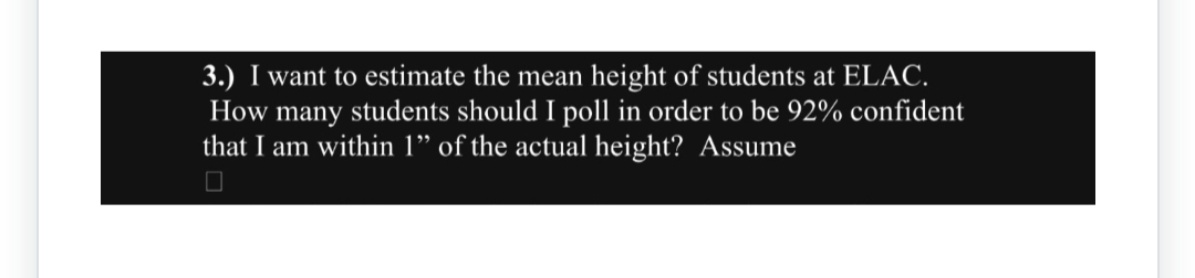 3.) I want to estimate the mean height of students at ELAC.
How many students should I poll in order to be 92% confident
that I am within 1" of the actual height? Assume
☐