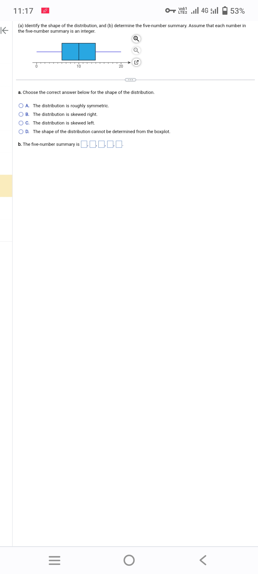 11:17
53%
K
(a) Identify the shape of the distribution, and (b) determine the five-number summary. Assume that each number in
the five-number summary is an integer.
10
a. Choose the correct answer below for the shape of the distribution.
|||
20
O A. The distribution is roughly symmetric.
B. The distribution is skewed right.
OC. The distribution is skewed left.
OD. The shape of the distribution cannot be determined from the boxplot.
b. The five-number summary is
=
O
LTE2