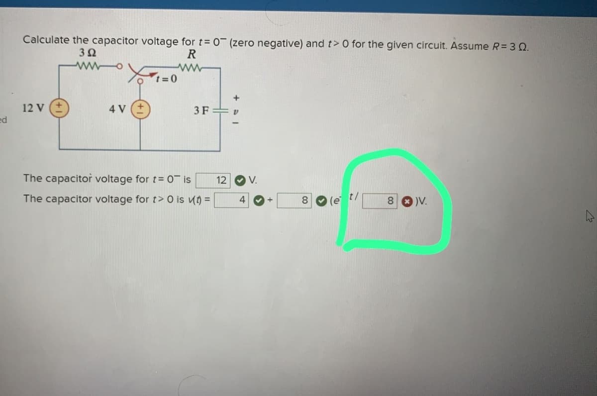 ed
Calculate the capacitor voltage for t= 0 (zero negative) and t> 0 for the given circuit. Assume R = 3 Q.
3Ω
R
12 V
4 V
Ot=0
3 F
The capacitor voltage for t= 0 is
The capacitor voltage for t> 0 is (t) =
12 V.
4
+
8
(e t/
8 )V.