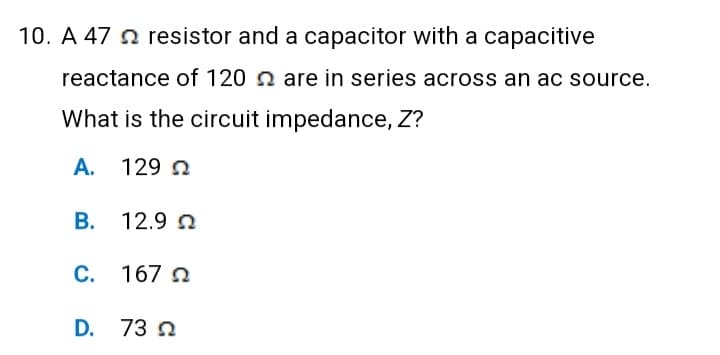 10. A 47 resistor and a capacitor with a capacitive
reactance of 120 are in series across an ac source.
What is the circuit impedance, Z?
A. 129 Ω
Β. 12.9 Ω
C. 1672
D. 73