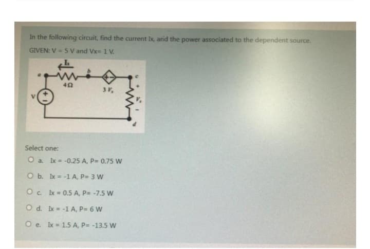 In the following circuit, find the current Ix, and the power associated to the dependent source.
GIVEN: V = 5 V and Vx= 1 V.
452
3 V,
Select one:
O a. Ix = -0.25 A, P= 0.75 W
O b. Ix= -1 A, P= 3 W
O c. lx = 0.5 A, P= -7.5 W
O d. Ix= -1 A, P= 6 W
Oe. Ix = 1.5 A, P= -13.5 W