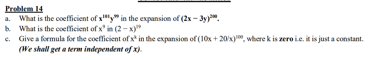 Problem 14
What is the coefficient of x101y" in the expansion of (2x – 3y)?".
What is the coefficient of x° in (2 – x)'9
Give a formula for the coefficient of x* in the expansion of (10x+ 20/x)100, where k is zero i.e. it is just a constant.
(We shall get a term independent of x).
а.
b.
с.
