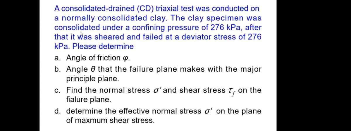 A consolidated-drained (CD) triaxial test was conducted on
a normally consolidated clay. The clay specimen was
consolidated under a confining pressure of 276 kPa, after
that it was sheared and failed at a deviator stress of 276
kPa. Please determine
a. Angle of friction p.
b. Angle that the failure plane makes with the major
principle plane.
c. Find the normal stress o' and shear stress on the
fialure plane.
d. determine the effective normal stress o' on the plane
of maxmum shear stress.