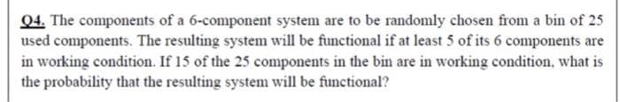 Q4. The components of a 6-component system are to be randomly chosen from a bin of 25
used components. The resulting system will be functional if at least 5 of its 6 components are
in working condition. If 15 of the 25 components in the bin are in working condition, what is
the probability that the resulting system will be functional?
