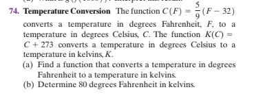 74. Temperature Conversion The function C(F) = (F – 32)
converts a temperature in degrees Fahrenheit, F, to a
temperature in degrees Celsius, C. The function K(C) =
C + 273 converts a temperature in degrees Celsius to a
temperature in kelvins, K.
(a) Find a function that converts a temperature in degrees
Fahrenheit to a temperature in kelvins.
(b) Determine 80 degrees Fahrenheit in kelvins.
